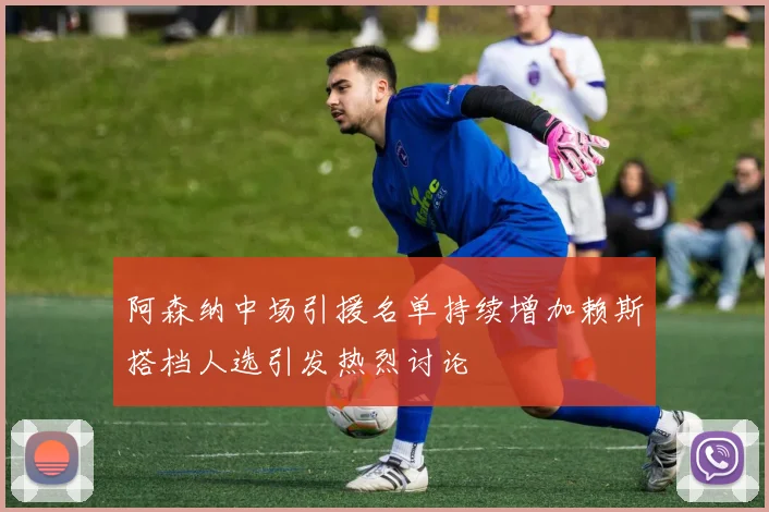 阿森纳中场引援名单持续增加赖斯搭档人选引发热烈讨论